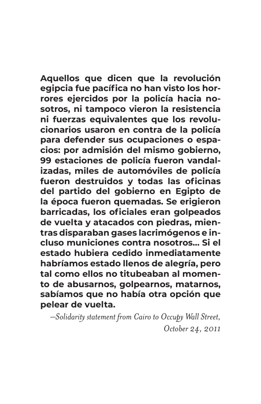 Aquellos que dicen que la revolucién egipcia fue pacifica no han visto los hor- rores ejercidos por la policia hacia no- sotros, ni tampoco vieron la resistencia ni fuerzas equivalentes que los revolu- cionarios usaron en contra de la policia para defender sus ocupaciones o espa- cios: por admisién del mo gobierno, 99 estaciones de policia fueron vandal- izadas, miles de automéviles de policia fueron destruidos y todas las oficinas del partido del gobierno en Egipto de la época fueron quemadas. Se el ron barricadas, los oficiales eran golpeados de vuelta y atacados con piedras, mien- tras disparaban gases lacrimégenos e in- cluso municiones contra nosotros... Si el estado hubiera cedido inmediatamente habriamos estado llenos de alegria, pero tal como ellos no titubeaban al momen- to de abusarnos, golpearnos, matarnos, sabiamos que no habia otra opcién que pelear de vuelta.  —Solidarity statement from Cairo to Occupy Wall Strect, October 24, 2011  